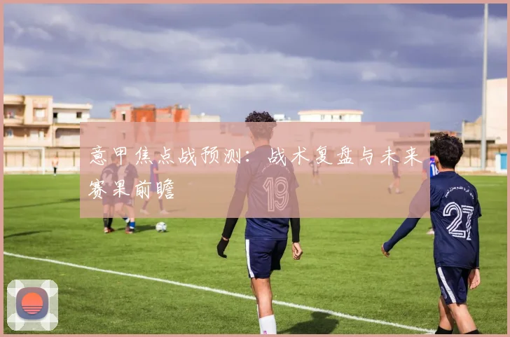 意甲焦点战预测：战术复盘与未来赛果前瞻